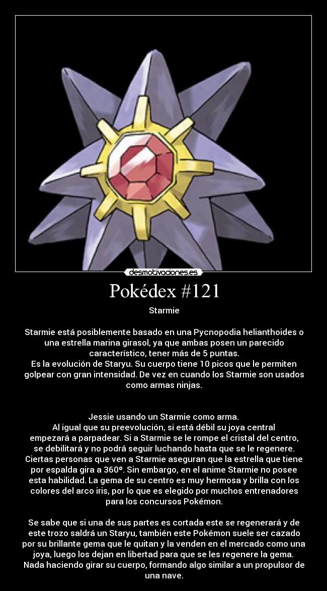 Pokédex #121 - Starmie

Starmie está posiblemente basado en una Pycnopodia helianthoides o
una estrella marina girasol, ya que ambas posen un parecido
característico, tener más de 5 puntas.
Es la evolución de Staryu. Su cuerpo tiene 10 picos que le permiten
golpear con gran intensidad. De vez en cuando los Starmie son usados
como armas ninjas.


Jessie usando un Starmie como arma.
Al igual que su preevolución, si está débil su joya central
empezará a parpadear. Si a Starmie se le rompe el cristal del centro,
se debilitará y no podrá seguir luchando hasta que se le regenere.
Ciertas personas que ven a Starmie aseguran que la estrella que tiene
por espalda gira a 360º. Sin embargo, en el anime Starmie no posee
esta habilidad. La gema de su centro es muy hermosa y brilla con los
colores del arco iris, por lo que es elegido por muchos entrenadores
para los concursos Pokémon.

Se sabe que si una de sus partes es cortada este se regenerará y de
este trozo saldrá un Staryu, también este Pokémon suele ser cazado
por su brillante gema que le quitan y la venden en el mercado como una
joya, luego los dejan en libertad para que se les regenere la gema.
Nada haciendo girar su cuerpo, formando algo similar a un propulsor de
una nave.