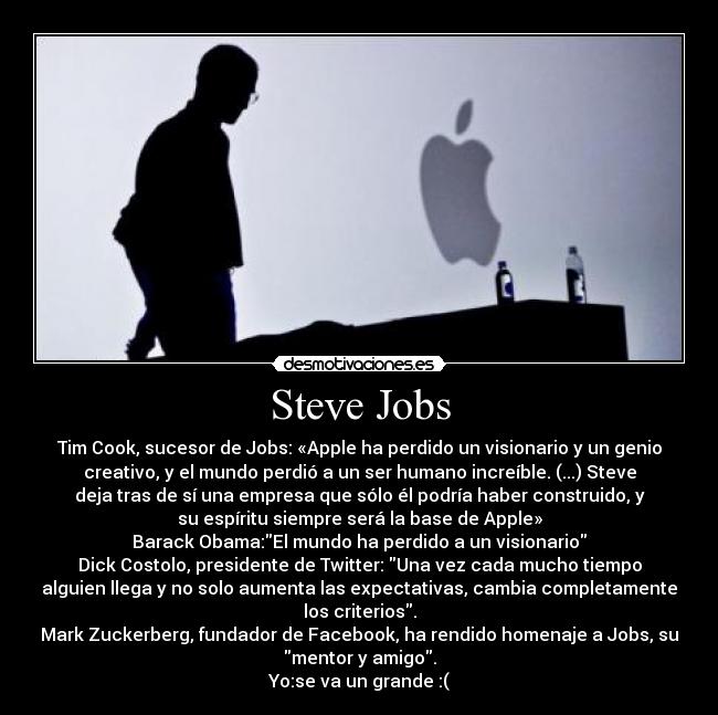 Steve Jobs - Tim Cook, sucesor de Jobs: «Apple ha perdido un visionario y un genio
creativo, y el mundo perdió a un ser humano increíble. (...) Steve
deja tras de sí una empresa que sólo él podría haber construido, y
su espíritu siempre será la base de Apple»
Barack Obama:El mundo ha perdido a un visionario
Dick Costolo, presidente de Twitter: Una vez cada mucho tiempo
alguien llega y no solo aumenta las expectativas, cambia completamente
los criterios.
Mark Zuckerberg, fundador de Facebook, ha rendido homenaje a Jobs, su
mentor y amigo.
Yo:se va un grande :(