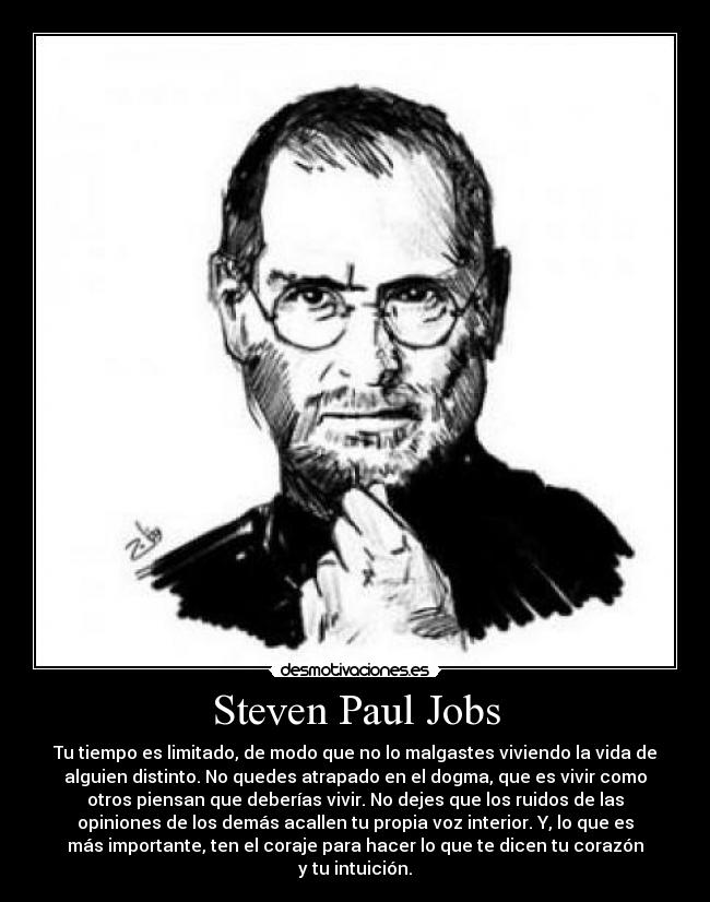 Steven Paul Jobs - Tu tiempo es limitado, de modo que no lo malgastes viviendo la vida de
alguien distinto. No quedes atrapado en el dogma, que es vivir como
otros piensan que deberías vivir. No dejes que los ruidos de las
opiniones de los demás acallen tu propia voz interior. Y, lo que es
más importante, ten el coraje para hacer lo que te dicen tu corazón
y tu intuición.