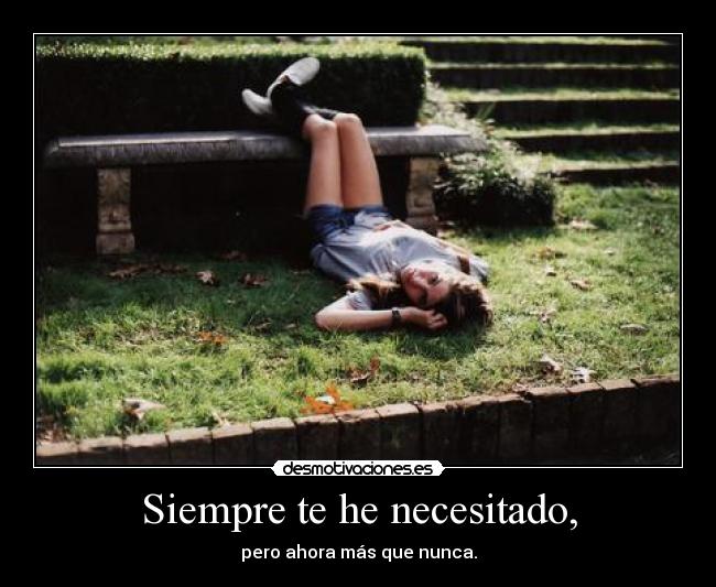 Siempre te he necesitado, - pero ahora más que nunca.