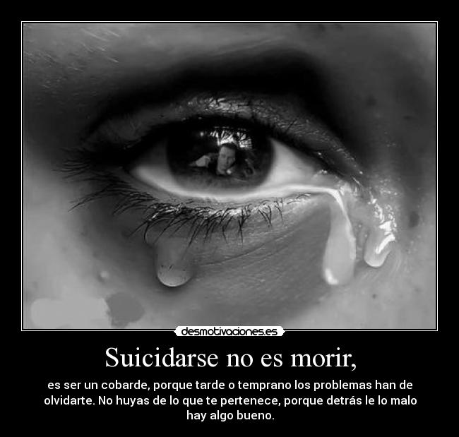 Suicidarse no es morir, - es ser un cobarde, porque tarde o temprano los problemas han de
olvidarte. No huyas de lo que te pertenece, porque detrás le lo malo
hay algo bueno.