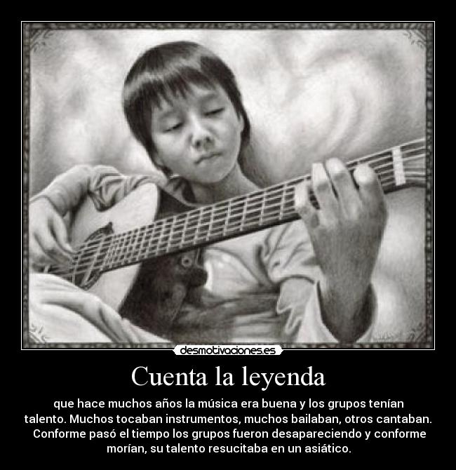 Cuenta la leyenda - que hace muchos años la música era buena y los grupos tenían
talento. Muchos tocaban instrumentos, muchos bailaban, otros cantaban.
Conforme pasó el tiempo los grupos fueron desapareciendo y conforme
morían, su talento resucitaba en un asiático.