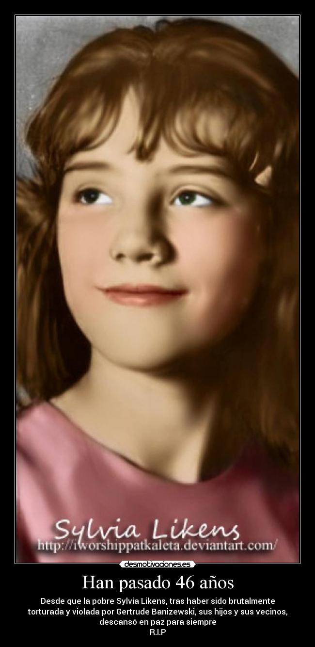 Han pasado 46 años - Desde que la pobre Sylvia Likens, tras haber sido brutalmente
torturada y violada por Gertrude Banizewski, sus hijos y sus vecinos,
descansó en paz para siempre
R.I.P