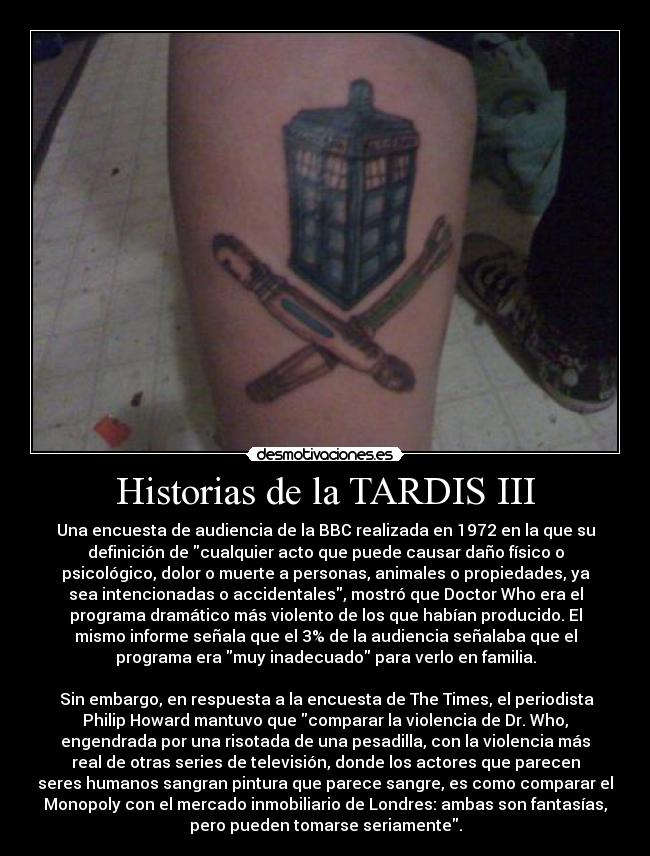 Historias de la TARDIS III - Una encuesta de audiencia de la BBC realizada en 1972 en la que su
definición de cualquier acto que puede causar daño físico o
psicológico, dolor o muerte a personas, animales o propiedades, ya
sea intencionadas o accidentales, mostró que Doctor Who era el
programa dramático más violento de los que habían producido. El
mismo informe señala que el 3% de la audiencia señalaba que el
programa era muy inadecuado para verlo en familia.

 Sin embargo, en respuesta a la encuesta de The Times, el periodista
Philip Howard mantuvo que comparar la violencia de Dr. Who,
engendrada por una risotada de una pesadilla, con la violencia más
real de otras series de televisión, donde los actores que parecen
seres humanos sangran pintura que parece sangre, es como comparar el
Monopoly con el mercado inmobiliario de Londres: ambas son fantasías,
pero pueden tomarse seriamente.