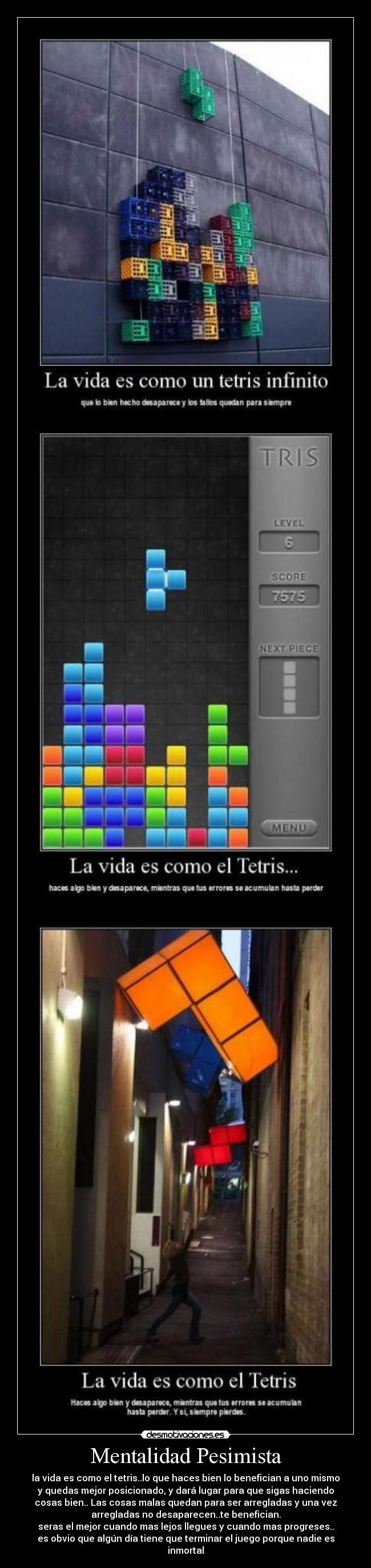 Mentalidad Pesimista - la vida es como el tetris..lo que haces bien lo benefician a uno mismo
y quedas mejor posicionado, y dará lugar para que sigas haciendo
cosas bien.. Las cosas malas quedan para ser arregladas y una vez
arregladas no desaparecen..te benefician.
seras el mejor cuando mas lejos llegues y cuando mas progreses..
es obvio que algún día tiene que terminar el juego porque nadie es
inmortal