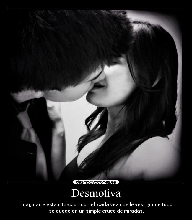 Desmotiva - imaginarte esta situación con él  cada vez que le ves... y que todo
se quede en un simple cruce de miradas.