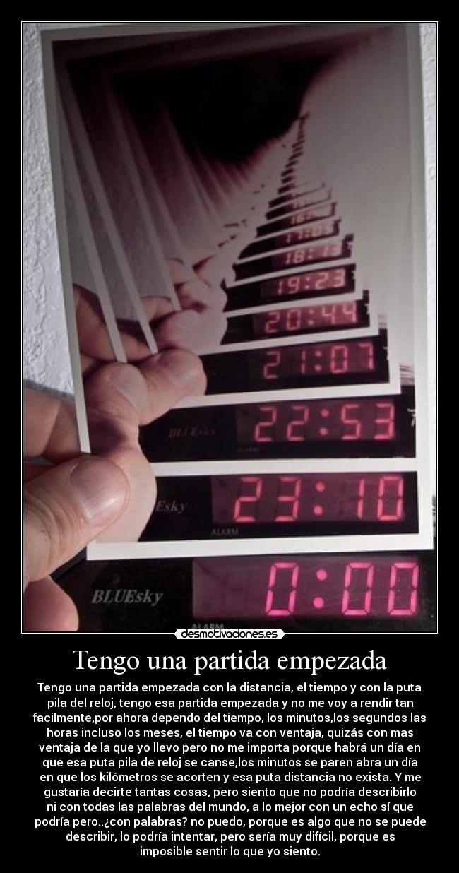 Tengo una partida empezada - Tengo una partida empezada con la distancia, el tiempo y con la puta
pila del reloj, tengo esa partida empezada y no me voy a rendir tan
facilmente,por ahora dependo del tiempo, los minutos,los segundos las
horas incluso los meses, el tiempo va con ventaja, quizás con mas
ventaja de la que yo llevo pero no me importa porque habrá un día en
que esa puta pila de reloj se canse,los minutos se paren abra un día
en que los kilómetros se acorten y esa puta distancia no exista. Y me
gustaría decirte tantas cosas, pero siento que no podría describirlo
ni con todas las palabras del mundo, a lo mejor con un echo sí que
podría pero..¿con palabras? no puedo, porque es algo que no se puede
describir, lo podría intentar, pero sería muy difícil, porque es
imposible sentir lo que yo siento.