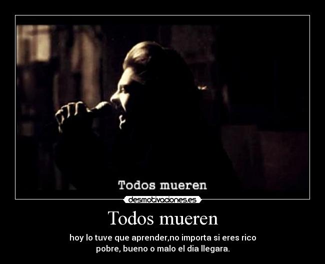 Todos mueren - hoy lo tuve que aprender,no importa si eres rico
pobre, bueno o malo el dia llegara.