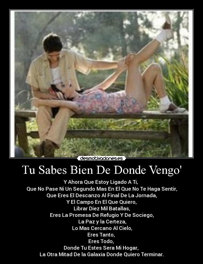 Tu Sabes Bien De Donde Vengo - Y Ahora Que Estoy Ligado A Ti,
Que No Pase Ni Un Segundo Mas En El Que No Te Haga Sentir,
Que Eres El Descanzo Al Final De La Jornada,
Y El Campo En El Que Quiero,
Librar Diez Mil Batallas,
Eres La Promesa De Refugio Y De Sociego,
La Paz y la Certeza,
Lo Mas Cercano Al Cielo,
Eres Tanto,
Eres Todo,
Donde Tu Estes Sera Mi Hogar,
La Otra Mitad De la Galaxia Donde Quiero Terminar.