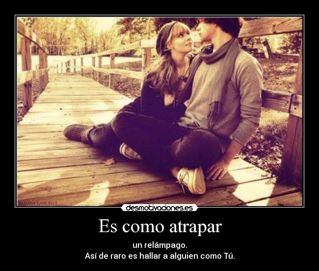 Es como atrapar - un relámpago.
Así de raro es hallar a alguien como Tú.