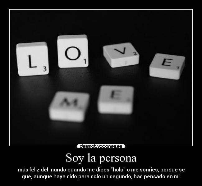 Soy la persona - más feliz del mundo cuando me dices hola o me sonries, porque se
que, aunque haya sido para solo un segundo, has pensado en mi.