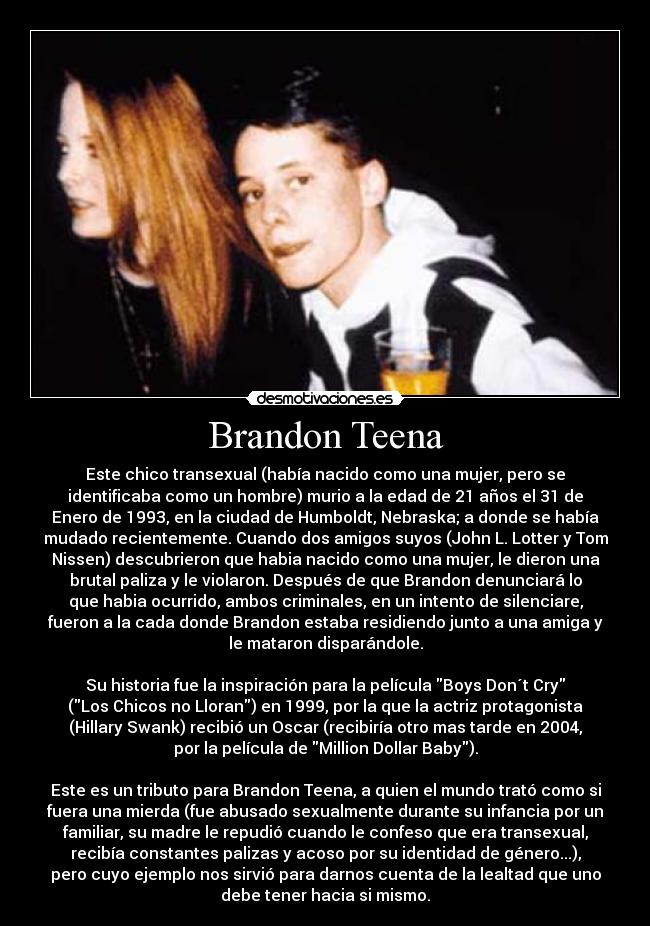 Brandon Teena - Este chico transexual (había nacido como una mujer, pero se
identificaba como un hombre) murio a la edad de 21 años el 31 de
Enero de 1993, en la ciudad de Humboldt, Nebraska; a donde se había
mudado recientemente. Cuando dos amigos suyos (John L. Lotter y Tom
Nissen) descubrieron que habia nacido como una mujer, le dieron una
brutal paliza y le violaron. Después de que Brandon denunciará lo
que habia ocurrido, ambos criminales, en un intento de silenciare,
fueron a la cada donde Brandon estaba residiendo junto a una amiga y
le mataron disparándole.

Su historia fue la inspiración para la película Boys Don´t Cry
(Los Chicos no Lloran) en 1999, por la que la actriz protagonista
(Hillary Swank) recibió un Oscar (recibiría otro mas tarde en 2004,
por la película de Million Dollar Baby).

Este es un tributo para Brandon Teena, a quien el mundo trató como si
fuera una mierda (fue abusado sexualmente durante su infancia por un
familiar, su madre le repudió cuando le confeso que era transexual,
recibía constantes palizas y acoso por su identidad de género...),
pero cuyo ejemplo nos sirvió para darnos cuenta de la lealtad que uno
debe tener hacia si mismo.