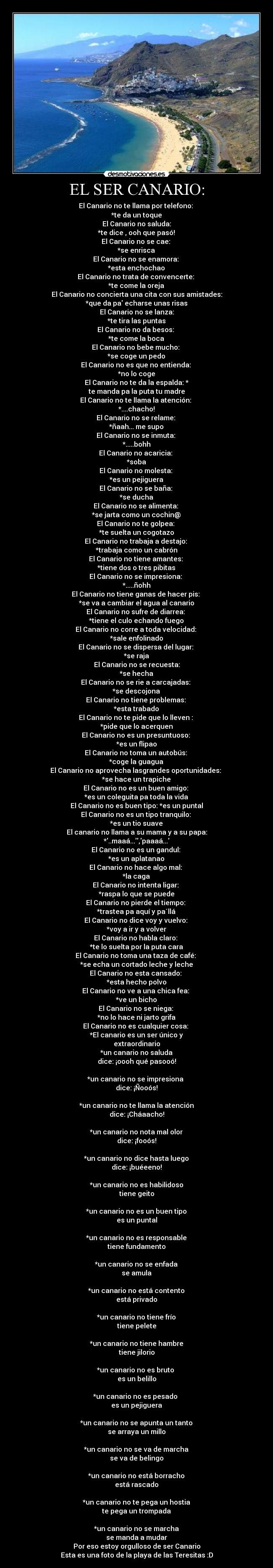 EL SER CANARIO: - El Canario no te llama por telefono:
*te da un toque
El Canario no saluda:
*te dice , ooh que pasó!
El Canario no se cae:
*se enrisca
El Canario no se enamora:
*esta enchochao
El Canario no trata de convencerte:
*te come la oreja
El Canario no concierta una cita con sus amistades:
*que da pa echarse unas risas
El Canario no se lanza:
*te tira las puntas
El Canario no da besos:
*te come la boca
El Canario no bebe mucho:
*se coge un pedo
El Canario no es que no entienda:
*no lo coge
El Canario no te da la espalda: *
te manda pa la puta tu madre
El Canario no te llama la atención:
*....chacho!
El Canario no se relame:
*ñaah... me supo
El Canario no se inmuta:
*.....bohh
El Canario no acaricia:
*soba
El Canario no molesta:
*es un pejiguera
El Canario no se baña:
*se ducha
El Canario no se alimenta:
*se jarta como un cochin@
El Canario no te golpea:
*te suelta un cogotazo
El Canario no trabaja a destajo:
*trabaja como un cabrón
El Canario no tiene amantes:
*tiene dos o tres pibitas
El Canario no se impresiona:
*.....ñohh
El Canario no tiene ganas de hacer pis:
*se va a cambiar el agua al canario
El Canario no sufre de diarrea:
*tiene el culo echando fuego
El Canario no corre a toda velocidad:
*sale enfolinado
El Canario no se dispersa del lugar:
*se raja
El Canario no se recuesta:
*se hecha
El Canario no se rie a carcajadas:
*se descojona
El Canario no tiene problemas:
*esta trabado
El Canario no te pide que lo lleven :
*pide que lo acerquen
El Canario no es un presuntuoso:
*es un flipao
El Canario no toma un autobús:
*coge la guagua
El Canario no aprovecha lasgrandes oportunidades:
*se hace un trapiche
El Canario no es un buen amigo:
*es un coleguita pa toda la vida
El Canario no es buen tipo: *es un puntal
El Canario no es un tipo tranquilo:
*es un tio suave
El canario no llama a su mama y a su papa:
*..maaá...,paaaá...
El Canario no es un gandul:
*es un aplatanao
El Canario no hace algo mal:
*la caga
El Canario no intenta ligar:
*raspa lo que se puede
El Canario no pierde el tiempo:
*trastea pa aquí y pa´llá
El Canario no dice voy y vuelvo:
*voy a ir y a volver
El Canario no habla claro:
*te lo suelta por la puta cara
El Canario no toma una taza de café:
*se echa un cortado leche y leche
El Canario no esta cansado:
*esta hecho polvo
El Canario no ve a una chica fea:
*ve un bicho
El Canario no se niega:
*no lo hace ni jarto grifa
El Canario no es cualquier cosa:
*El canario es un ser único y
extraordinario
*un canario no saluda
dice: ¡oooh qué pasooó!
*un canario no se impresiona
dice: ¡Ñooós!
*un canario no te llama la atención
dice: ¡Cháaacho!
*un canario no nota mal olor
dice: ¡fooós!
*un canario no dice hasta luego
dice: ¡buéeeno!
*un canario no es habilidoso
tiene geito
*un canario no es un buen tipo
es un puntal
*un canario no es responsable
tiene fundamento
*un canario no se enfada
se amula
*un canario no está contento
está privado
*un canario no tiene frío
tiene pelete
*un canario no tiene hambre
tiene jilorio
*un canario no es bruto
es un belillo
*un canario no es pesado
es un pejiguera
*un canario no se apunta un tanto
se arraya un millo
*un canario no se va de marcha
se va de belingo
*un canario no está borracho
está rascado
*un canario no te pega un hostia
te pega un trompada
*un canario no se marcha
se manda a mudar
Por eso estoy orgulloso de ser Canario
Esta es una foto de la playa de las Teresitas :D