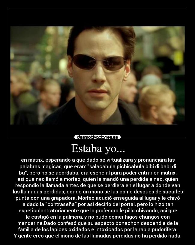 Estaba yo... - en matrix, esperando a que dado se virtualizara y pronunciara las
palabras magicas, que eran: salacabula pichicabula bibi di babi di
bu, pero no se acordaba, era esencial para poder entrar en matrix,
asi que neo llamó a morfeo, quien le mandó una perdida a neo, quien
respondio la llamada antes de que se perdiera en el lugar a donde van
las llamadas perdidas, donde un mono se las come despues de sacarles
punta con una grapadora. Morfeo acudió enseguida al lugar y le chivó
a dado la contraseña por asi decirlo del portal, pero lo hizo tan
espeticulantratoriamente que la profesora le pilló chivando, asi que
le castigó en la palmera, y no pudo comer higos chungos con
mandarina.Dado confesó que su aspecto bonachon descendia de la
familia de los lapices oxidados e intoxicados por la rabia pudorifera.
Y gente creo que el mono de las llamadas perdidas no ha perdido nada.