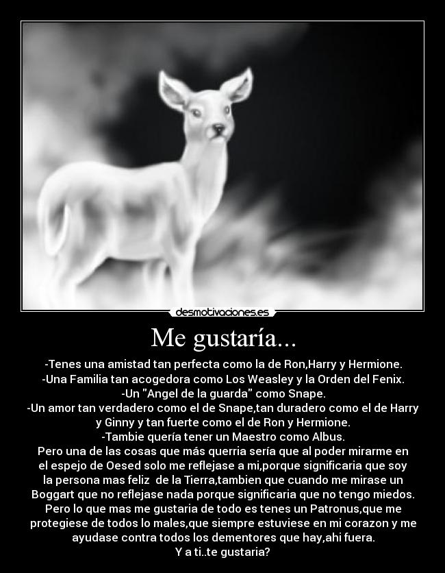Me gustaría... - -Tenes una amistad tan perfecta como la de Ron,Harry y Hermione.
-Una Familia tan acogedora como Los Weasley y la Orden del Fenix.
-Un Angel de la guarda como Snape.
-Un amor tan verdadero como el de Snape,tan duradero como el de Harry
y Ginny y tan fuerte como el de Ron y Hermione.
-Tambie quería tener un Maestro como Albus.
Pero una de las cosas que más querria sería que al poder mirarme en
el espejo de Oesed solo me reflejase a mi,porque significaria que soy
la persona mas feliz de la Tierra,tambien que cuando me mirase un
Boggart que no reflejase nada porque significaria que no tengo miedos.
Pero lo que mas me gustaria de todo es tenes un Patronus,que me
protegiese de todos lo males,que siempre estuviese en mi corazon y me
ayudase contra todos los dementores que hay,ahi fuera.
Y a ti..te gustaria?