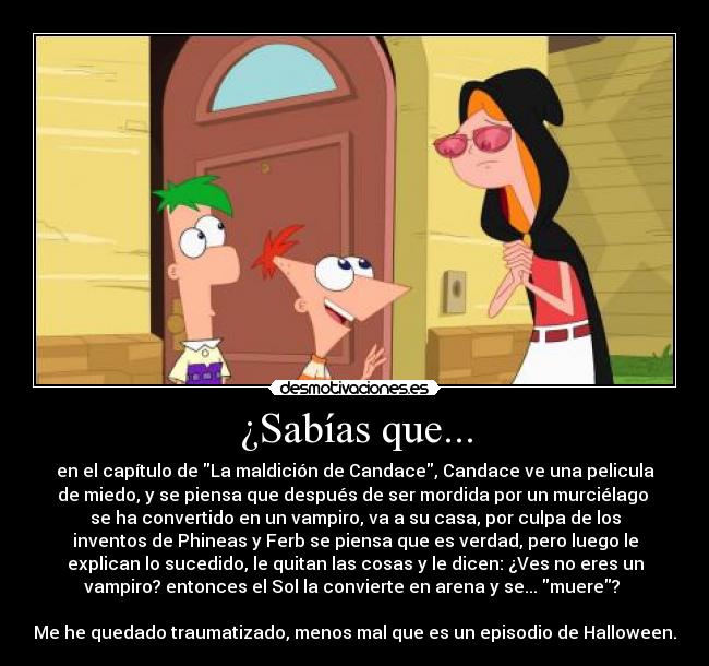 ¿Sabías que... - en el capítulo de La maldición de Candace, Candace ve una pelicula
de miedo, y se piensa que después de ser mordida por un murciélago 
se ha convertido en un vampiro, va a su casa, por culpa de los
inventos de Phineas y Ferb se piensa que es verdad, pero luego le
explican lo sucedido, le quitan las cosas y le dicen: ¿Ves no eres un
vampiro? entonces el Sol la convierte en arena y se... muere? 

Me he quedado traumatizado, menos mal que es un episodio de Halloween.