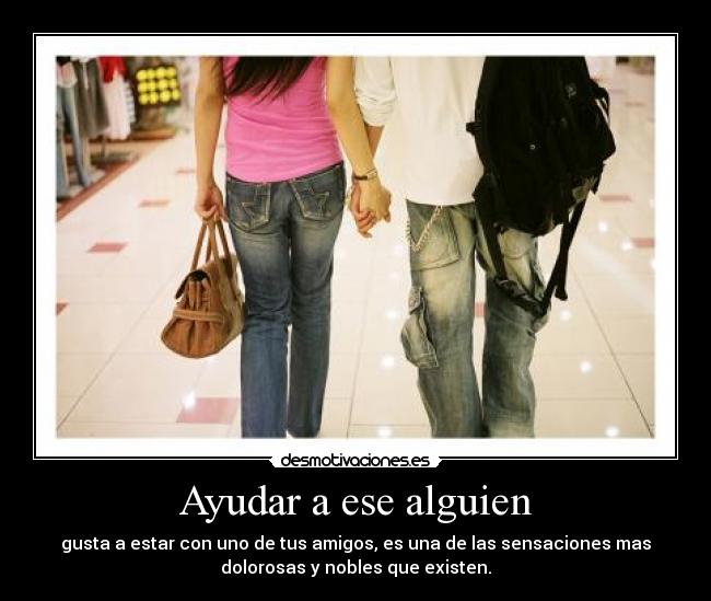 Ayudar a ese alguien - gusta a estar con uno de tus amigos, es una de las sensaciones mas
dolorosas y nobles que existen.