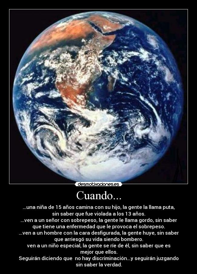 Cuando... - ...una niña de 15 años camina con su hijo, la gente la llama puta,
sin saber que fue violada a los 13 años.
...ven a un señor con sobrepeso, la gente le llama gordo, sin saber
que tiene una enfermedad que le provoca el sobrepeso.
...ven a un hombre con la cara desfigurada, la gente huye, sin saber
que arriesgó su vida siendo bombero.
ven a un niño especial, la gente se ríe de él, sin saber que es
mejor que ellos.
Seguirán diciendo que no hay discriminación...y seguirán juzgando
sin saber la verdad.