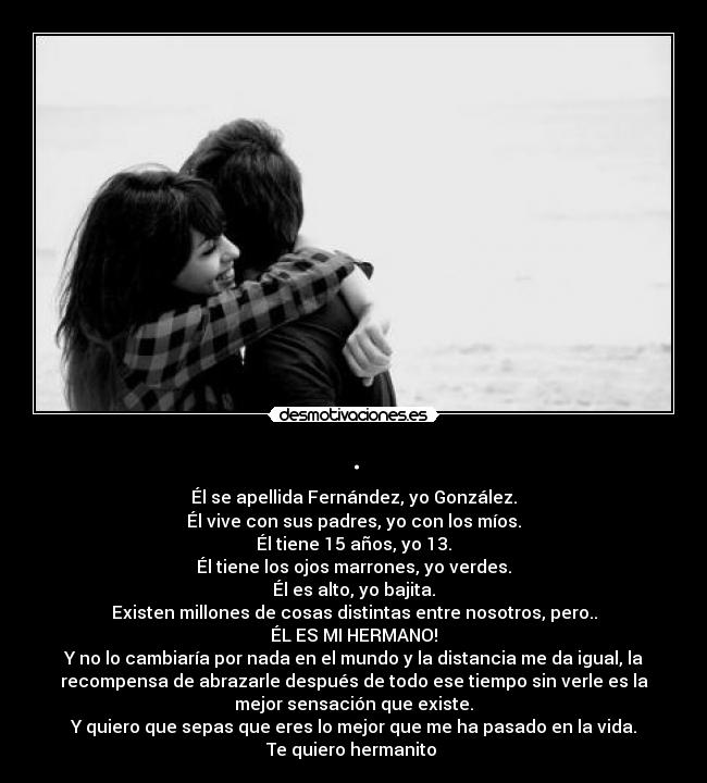 . - Él se apellida Fernández, yo González.
Él vive con sus padres, yo con los míos.
Él tiene 15 años, yo 13.
Él tiene los ojos marrones, yo verdes.
Él es alto, yo bajita.
Existen millones de cosas distintas entre nosotros, pero..
ÉL ES MI HERMANO!
Y no lo cambiaría por nada en el mundo y la distancia me da igual, la
recompensa de abrazarle después de todo ese tiempo sin verle es la
mejor sensación que existe.
Y quiero que sepas que eres lo mejor que me ha pasado en la vida.
Te quiero hermanito