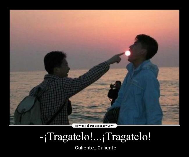 -¡Tragatelo!...¡Tragatelo! - -Caliente...Caliente