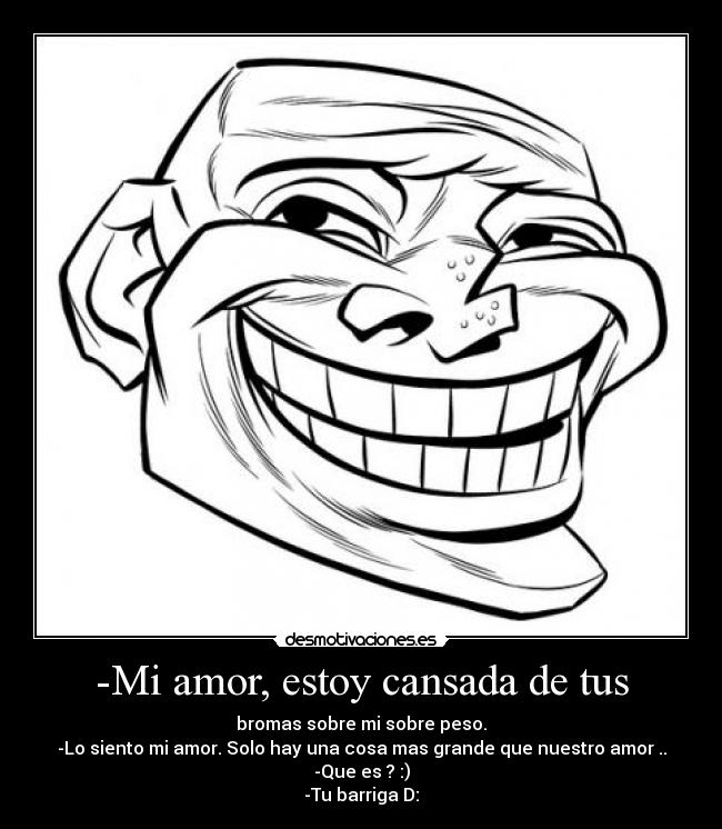 -Mi amor, estoy cansada de tus - bromas sobre mi sobre peso.
-Lo siento mi amor. Solo hay una cosa mas grande que nuestro amor ..
-Que es ? :)
-Tu barriga D: