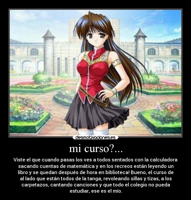 mi curso?... - Viste el que cuando pasas los ves a todos sentados con la calculadora
sacando cuentas de matemática y en los recreos están leyendo un
libro y se quedan después de hora en biblioteca! Bueno, el curso de
al lado que están todos de la tanga, revoleando sillas y tizas, a los
carpetazos, cantando canciones y que todo el colegio no pueda
estudiar, ese es el mío.
