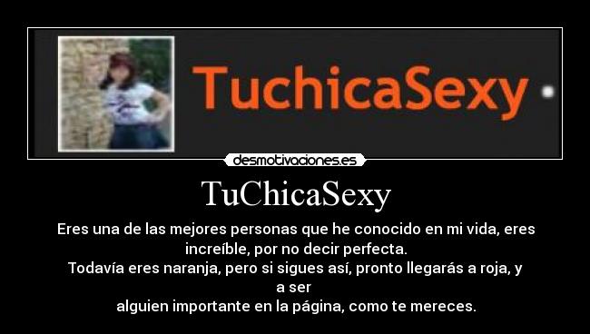 TuChicaSexy - Eres una de las mejores personas que he conocido en mi vida, eres
increíble, por no decir perfecta.
Todavía eres naranja, pero si sigues así, pronto llegarás a roja, y
a ser 
alguien importante en la página, como te mereces.