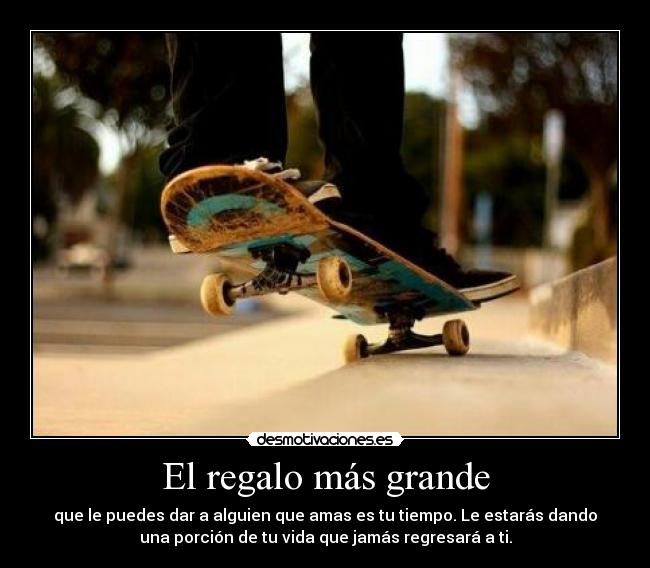 El regalo más grande - que le puedes dar a alguien que amas es tu tiempo. Le estarás dando
una porción de tu vida que jamás regresará a ti.