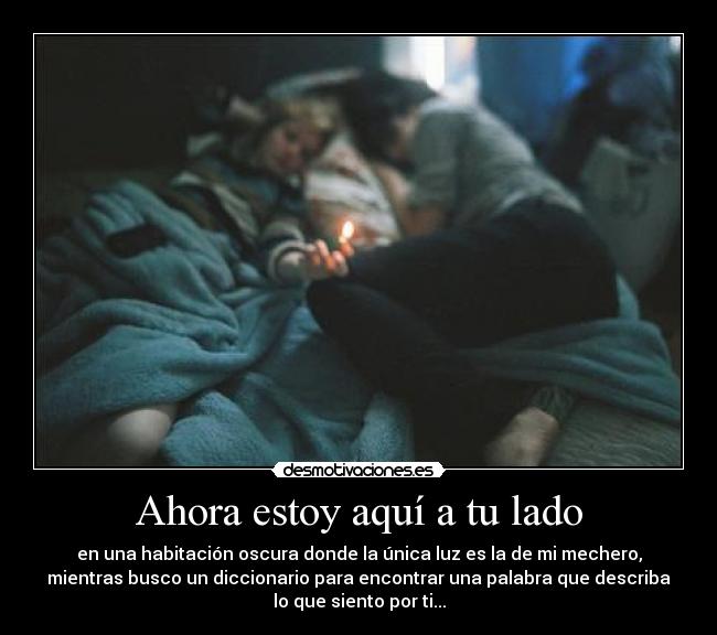Ahora estoy aquí a tu lado - en una habitación oscura donde la única luz es la de mi mechero,
mientras busco un diccionario para encontrar una palabra que describa
lo que siento por ti...