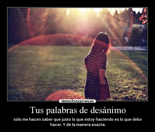 Tus palabras de desánimo - sólo me hacen saber que justo lo que estoy haciendo es lo que debo
hacer. Y de la manera exacta.