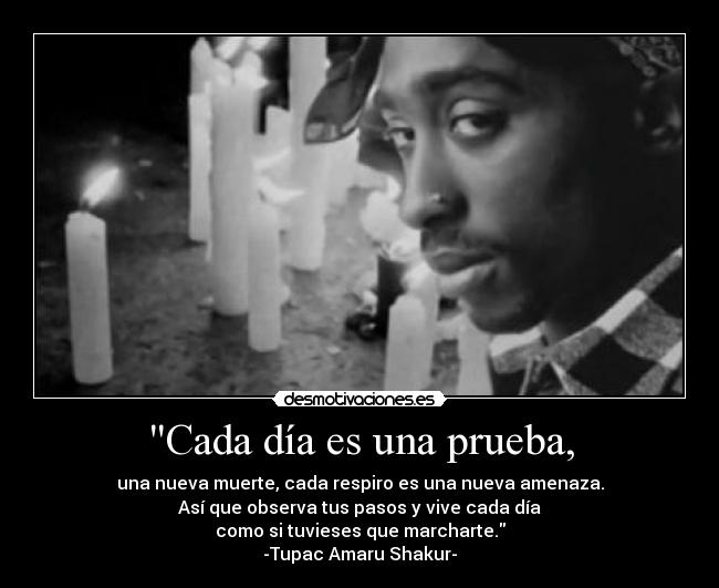 Cada día es una prueba, - una nueva muerte, cada respiro es una nueva amenaza.
Así que observa tus pasos y vive cada día
como si tuvieses que marcharte.
-Tupac Amaru Shakur-