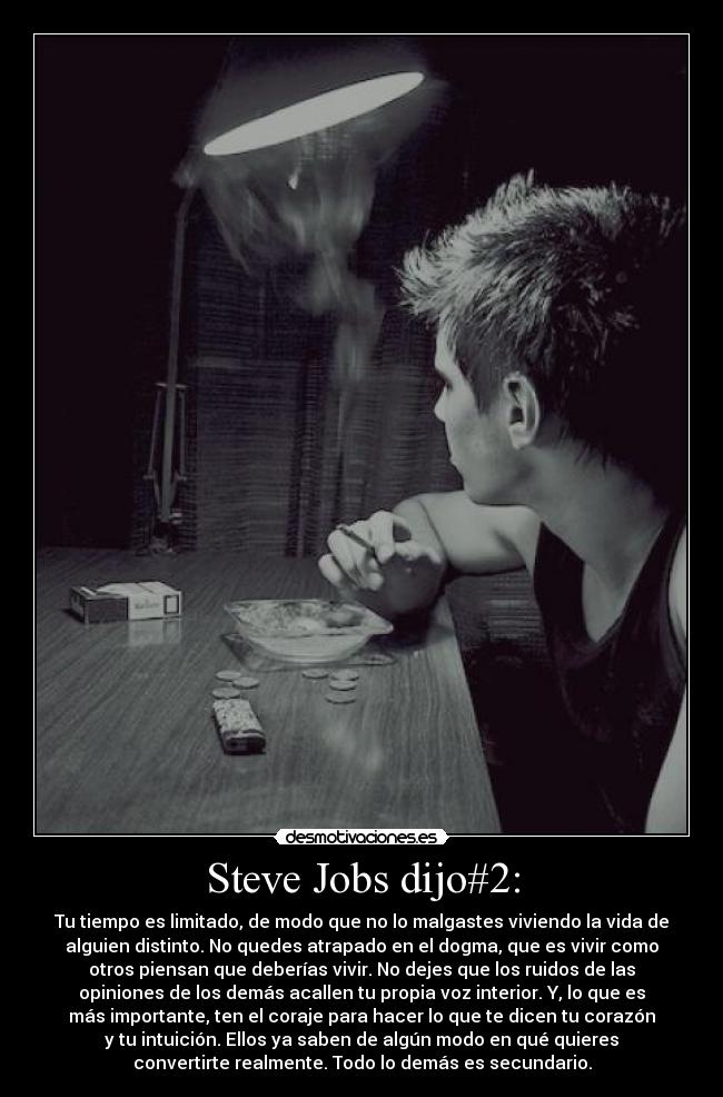 Steve Jobs dijo#2: - Tu tiempo es limitado, de modo que no lo malgastes viviendo la vida de
alguien distinto. No quedes atrapado en el dogma, que es vivir como
otros piensan que deberías vivir. No dejes que los ruidos de las
opiniones de los demás acallen tu propia voz interior. Y, lo que es
más importante, ten el coraje para hacer lo que te dicen tu corazón
y tu intuición. Ellos ya saben de algún modo en qué quieres
convertirte realmente. Todo lo demás es secundario.