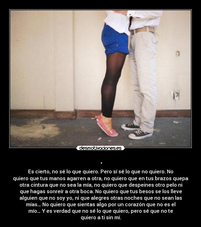 . - Es cierto, no sé lo que quiero. Pero sí sé lo que no quiero. No
quiero que tus manos agarren a otra, no quiero que en tus brazos quepa
otra cintura que no sea la mía, no quiero que despeines otro pelo ni
que hagas sonreír a otra boca. No quiero que tus besos se los lleve
alguien que no soy yo, ni que alegres otras noches que no sean las
mías… No quiero que sientas algo por un corazón que no es el
mío… Y es verdad que no sé lo que quiero, pero sé que no te
quiero a ti sin mí.