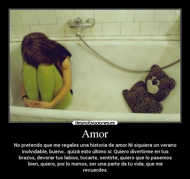 Amor - No pretendo que me regales una historia de amor Ni siquiera un verano
inolvidable, bueno.. quizá esto último sí. Quiero divertirme en tus
brazos, devorar tus labios, tocarte, sentirte, quiero que lo pasemos
bien, quiero, por lo menos, ser una parte de tu vida, que me
recuerdes.