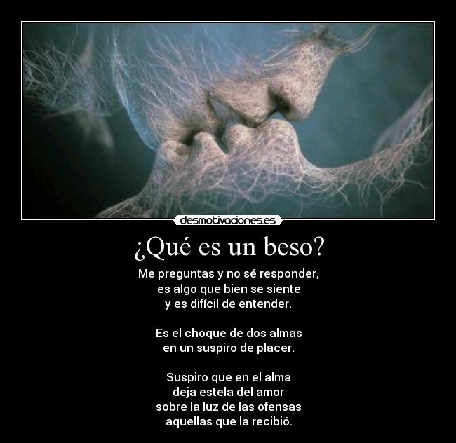 ¿Qué es un beso? - Me preguntas y no sé responder,
es algo que bien se siente
y es difícil de entender.
Es el choque de dos almas
en un suspiro de placer.
Suspiro que en el alma
deja estela del amor
sobre la luz de las ofensas
aquellas que la recibió.