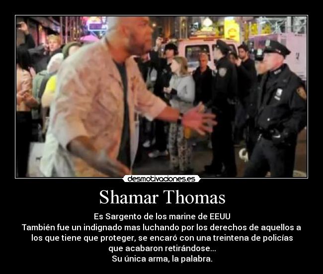 Shamar Thomas - Es Sargento de los marine de EEUU
También fue un indignado mas luchando por los derechos de aquellos a
los que tiene que proteger, se encaró con una treintena de policías
que acabaron retirándose...
Su única arma, la palabra.