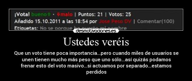 Ustedes veréis - Que un voto tiene poca importancia...pero cuando miles de usuarios se
unen tienen mucho más peso que uno sólo...así quizás podamos
frenar esto del voto masivo...si actuamos por separado...estamos
perdidos