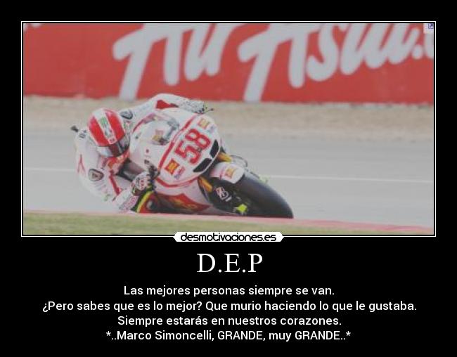 D.E.P - Las mejores personas siempre se van.
¿Pero sabes que es lo mejor? Que murio haciendo lo que le gustaba.
Siempre estarás en nuestros corazones.
*..Marco Simoncelli, GRANDE, muy GRANDE..*