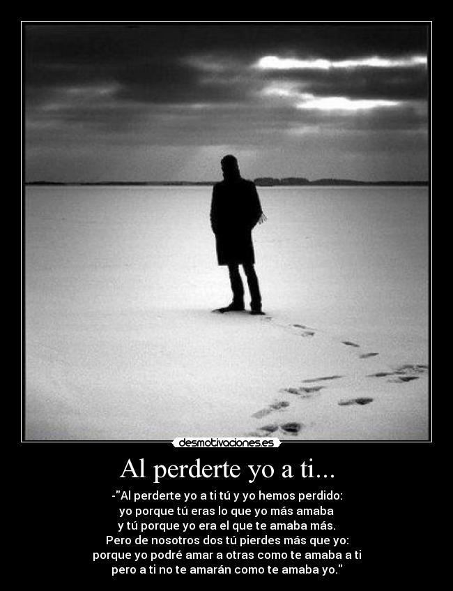 Al perderte yo a ti... - -Al perderte yo a ti tú y yo hemos perdido:
yo porque tú eras lo que yo más amaba
y tú porque yo era el que te amaba más.
Pero de nosotros dos tú pierdes más que yo:
porque yo podré amar a otras como te amaba a ti
pero a ti no te amarán como te amaba yo.