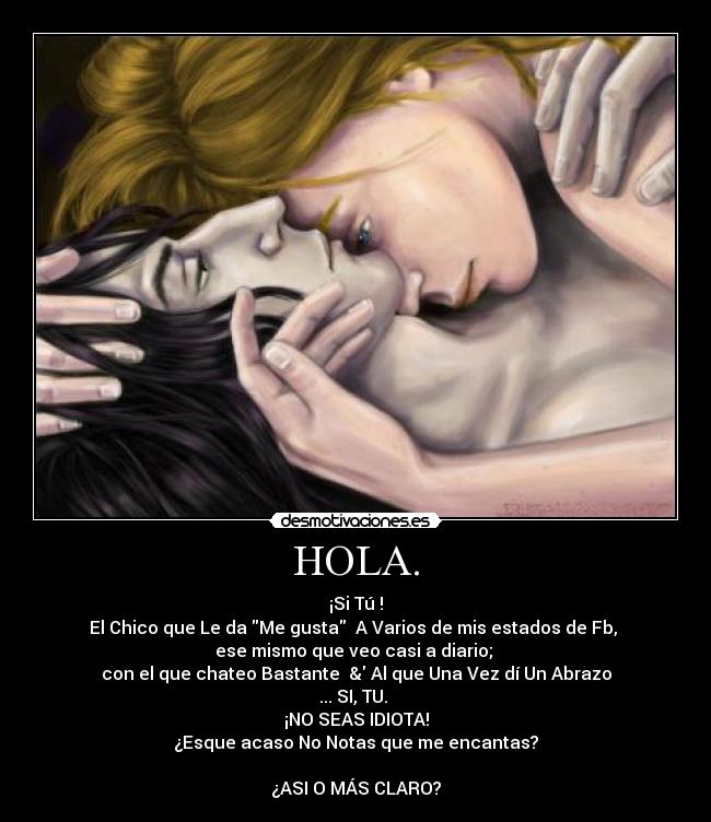 HOLA. - ¡Si Tú !
El Chico que Le da Me gusta A Varios de mis estados de Fb,
ese mismo que veo casi a diario;
con el que chateo Bastante & Al que Una Vez dí Un Abrazo
... SI, TU.
¡NO SEAS IDIOTA!
¿Esque acaso No Notas que me encantas?
¿ASI O MÁS CLARO?