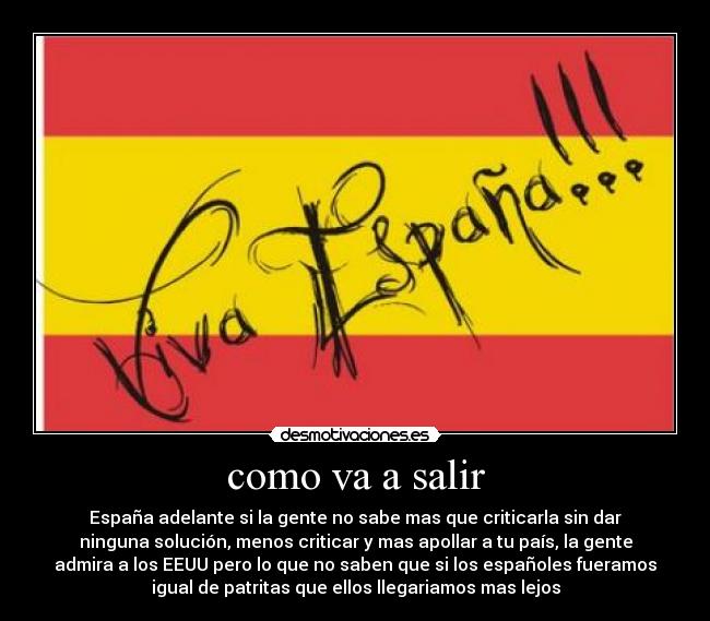 como va a salir - España adelante si la gente no sabe mas que criticarla sin dar
ninguna solución, menos criticar y mas apollar a tu país, la gente
admira a los EEUU pero lo que no saben que si los españoles fueramos
igual de patritas que ellos llegariamos mas lejos
