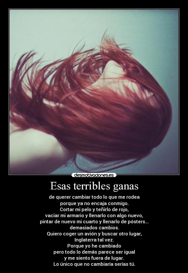 Esas terribles ganas - de querer cambiar todo lo que me rodea
porque ya no encaja conmigo.
Cortar mi pelo y teñirlo de rojo,
vaciar mi armario y llenarlo con algo nuevo,
pintar de nuevo mi cuarto y llenarlo de pósters...
demasiados cambios.
Quiero coger un avión y buscar otro lugar,
Inglaterra tal vez.
Porque yo he cambiado
pero todo lo demás parece ser igual
y me siento fuera de lugar.
Lo único que no cambiaría serías tú.