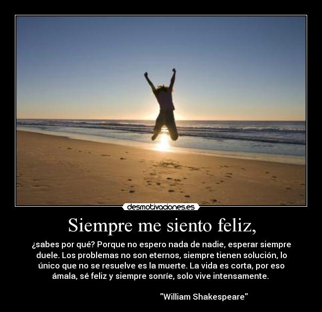 Siempre me siento feliz, - ¿sabes por qué? Porque no espero nada de nadie, esperar siempre
duele. Los problemas no son eternos, siempre tienen solución, lo
único que no se resuelve es la muerte. La vida es corta, por eso
ámala, sé feliz y siempre sonríe, solo vive intensamente.
William Shakespeare