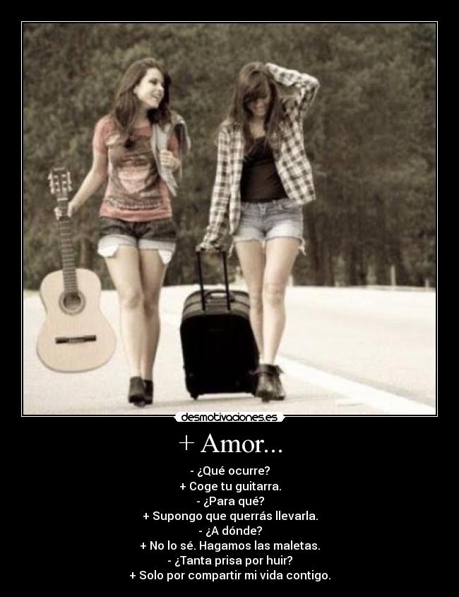 + Amor... - - ¿Qué ocurre?
+ Coge tu guitarra.
- ¿Para qué?
+ Supongo que querrás llevarla.
- ¿A dónde?
+ No lo sé. Hagamos las maletas.
- ¿Tanta prisa por huir?
+ Solo por compartir mi vida contigo.
