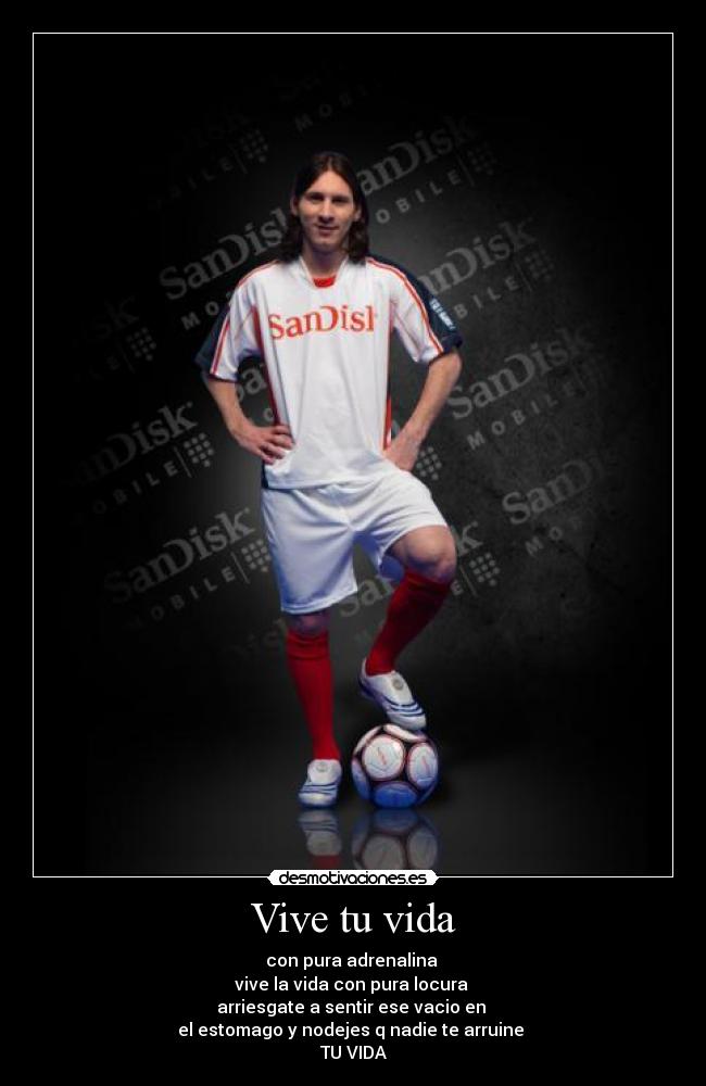 Vive tu vida - con pura adrenalina
vive la vida con pura locura
arriesgate a sentir ese vacio en
el estomago y nodejes q nadie te arruine
TU VIDA