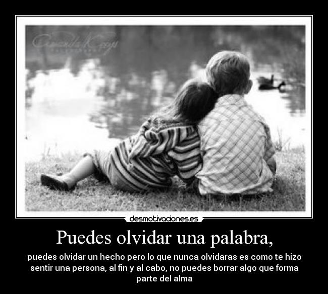 Puedes olvidar una palabra, - puedes olvidar un hecho pero lo que nunca olvidaras es como te hizo
sentir una persona, al fin y al cabo, no puedes borrar algo que forma
parte del alma