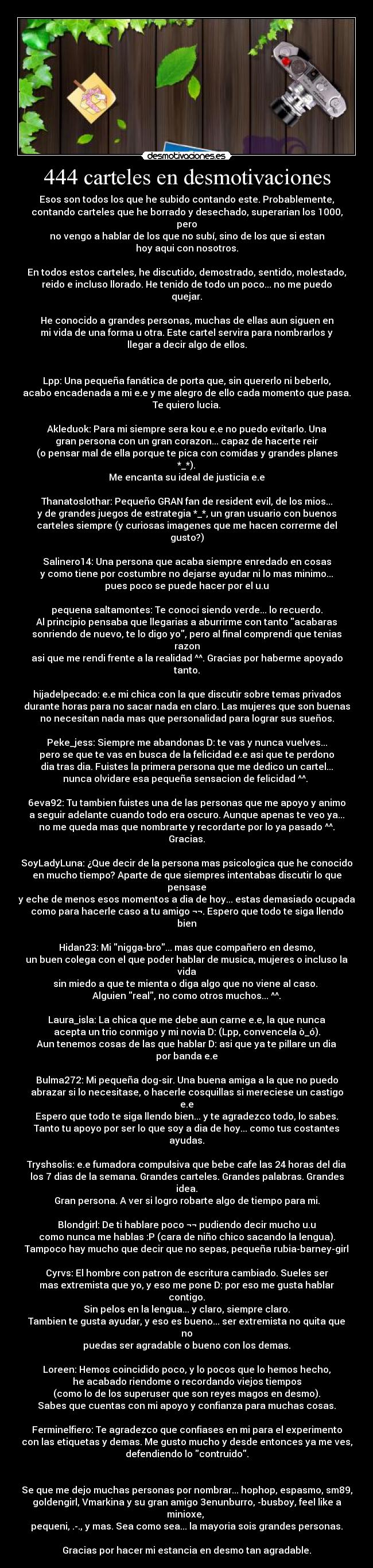 444 carteles en desmotivaciones - Esos son todos los que he subido contando este. Probablemente,
contando carteles que he borrado y desechado, superarian los 1000, pero
no vengo a hablar de los que no subí, sino de los que si estan
hoy aqui con nosotros.

En todos estos carteles, he discutido, demostrado, sentido, molestado,
reido e incluso llorado. He tenido de todo un poco... no me puedo quejar.

He conocido a grandes personas, muchas de ellas aun siguen en
mi vida de una forma u otra. Este cartel servira para nombrarlos y
llegar a decir algo de ellos.


Lpp: Una pequeña fanática de porta que, sin quererlo ni beberlo,
acabo encadenada a mi e.e y me alegro de ello cada momento que pasa.
Te quiero lucia.

Akleduok: Para mi siempre sera kou e.e no puedo evitarlo. Una
gran persona con un gran corazon... capaz de hacerte reir
(o pensar mal de ella porque te pica con comidas y grandes planes *_*).
Me encanta su ideal de justicia e.e

Thanatoslothar: Pequeño GRAN fan de resident evil, de los mios...
y de grandes juegos de estrategia *_*, un gran usuario con buenos
carteles siempre (y curiosas imagenes que me hacen correrme del gusto?)

Salinero14: Una persona que acaba siempre enredado en cosas
y como tiene por costumbre no dejarse ayudar ni lo mas minimo...
pues poco se puede hacer por el u.u

pequena saltamontes: Te conoci siendo verde... lo recuerdo.
Al principio pensaba que llegarias a aburrirme con tanto acabaras
sonriendo de nuevo, te lo digo yo, pero al final comprendi que tenias razon
asi que me rendi frente a la realidad ^^. Gracias por haberme apoyado tanto.

hijadelpecado: e.e mi chica con la que discutir sobre temas privados
durante horas para no sacar nada en claro. Las mujeres que son buenas
no necesitan nada mas que personalidad para lograr sus sueños.

Peke_jess: Siempre me abandonas D: te vas y nunca vuelves...
pero se que te vas en busca de la felicidad e.e asi que te perdono
dia tras dia. Fuistes la primera persona que me dedico un cartel...
nunca olvidare esa pequeña sensacion de felicidad ^^. 

6eva92: Tu tambien fuistes una de las personas que me apoyo y animo
a seguir adelante cuando todo era oscuro. Aunque apenas te veo ya...
no me queda mas que nombrarte y recordarte por lo ya pasado ^^. Gracias.

SoyLadyLuna: ¿Que decir de la persona mas psicologica que he conocido
en mucho tiempo? Aparte de que siempres intentabas discutir lo que pensase
y eche de menos esos momentos a dia de hoy... estas demasiado ocupada
como para hacerle caso a tu amigo ¬¬. Espero que todo te siga llendo bien

Hidan23: Mi nigga-bro... mas que compañero en desmo,
un buen colega con el que poder hablar de musica, mujeres o incluso la vida
sin miedo a que te mienta o diga algo que no viene al caso. 
Alguien real, no como otros muchos... ^^.

Laura_isla: La chica que me debe aun carne e.e, la que nunca
acepta un trio conmigo y mi novia D: (Lpp, convencela ò_ó).
Aun tenemos cosas de las que hablar D: asi que ya te pillare un dia
por banda e.e

Bulma272: Mi pequeña dog-sir. Una buena amiga a la que no puedo
abrazar si lo necesitase, o hacerle cosquillas si mereciese un castigo e.e
Espero que todo te siga llendo bien... y te agradezco todo, lo sabes.
Tanto tu apoyo por ser lo que soy a dia de hoy... como tus costantes ayudas.

Tryshsolis: e.e fumadora compulsiva que bebe cafe las 24 horas del dia
los 7 dias de la semana. Grandes carteles. Grandes palabras. Grandes idea.
Gran persona. A ver si logro robarte algo de tiempo para mi.

Blondgirl: De ti hablare poco ¬¬ pudiendo decir mucho u.u
como nunca me hablas :P (cara de niño chico sacando la lengua).
Tampoco hay mucho que decir que no sepas, pequeña rubia-barney-girl

Cyrvs: El hombre con patron de escritura cambiado. Sueles ser
mas extremista que yo, y eso me pone D: por eso me gusta hablar contigo.
Sin pelos en la lengua... y claro, siempre claro.
Tambien te gusta ayudar, y eso es bueno... ser extremista no quita que no
puedas ser agradable o bueno con los demas.

Loreen: Hemos coincidido poco, y lo pocos que lo hemos hecho,
he acabado riendome o recordando viejos tiempos
(como lo de los superuser que son reyes magos en desmo).
Sabes que cuentas con mi apoyo y confianza para muchas cosas.

Ferminelfiero: Te agradezco que confiases en mi para el experimento
con las etiquetas y demas. Me gusto mucho y desde entonces ya me ves,
defendiendo lo contruido.


Se que me dejo muchas personas por nombrar... hophop, espasmo, sm89,
goldengirl, Vmarkina y su gran amigo 3enunburro, -busboy, feel like a minioxe, 
pequeni, .-., y mas. Sea como sea... la mayoria sois grandes personas.

Gracias por hacer mi estancia en desmo tan agradable.