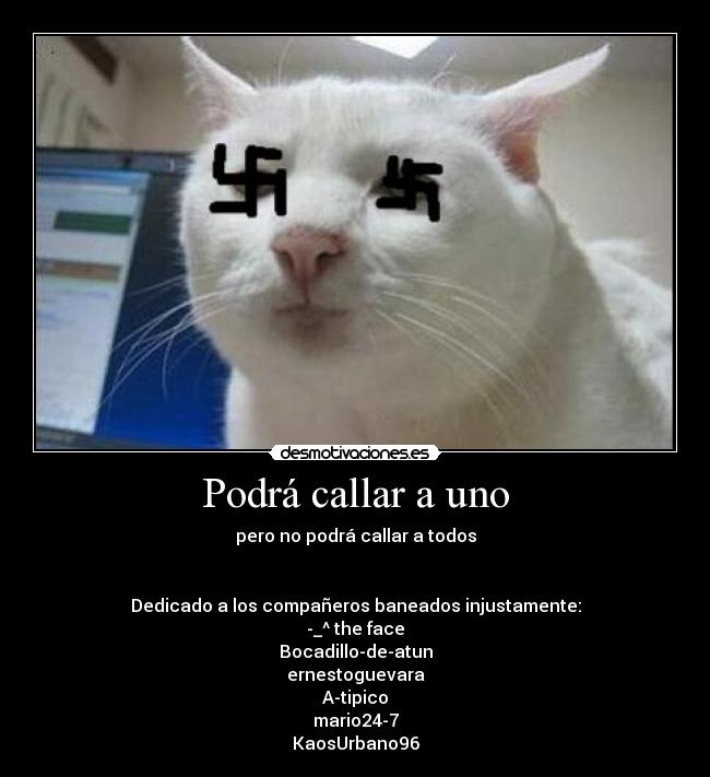 Podrá callar a uno - pero no podrá callar a todos
Dedicado a los compañeros baneados injustamente:
-_^ the face
Bocadillo-de-atun
ernestoguevara
A-tipico
mario24-7
KaosUrbano96