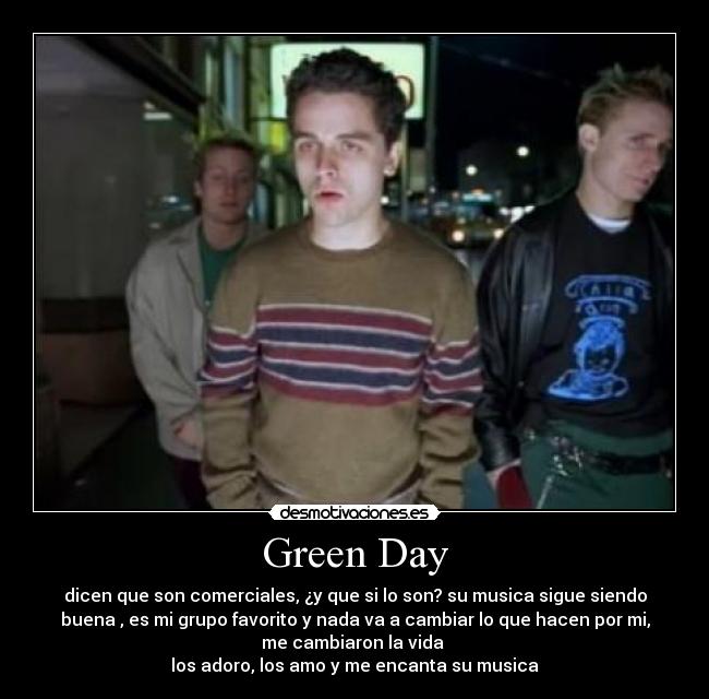 Green Day - dicen que son comerciales, ¿y que si lo son? su musica sigue siendo
buena , es mi grupo favorito y nada va a cambiar lo que hacen por mi,
me cambiaron la vida
los adoro, los amo y me encanta su musica