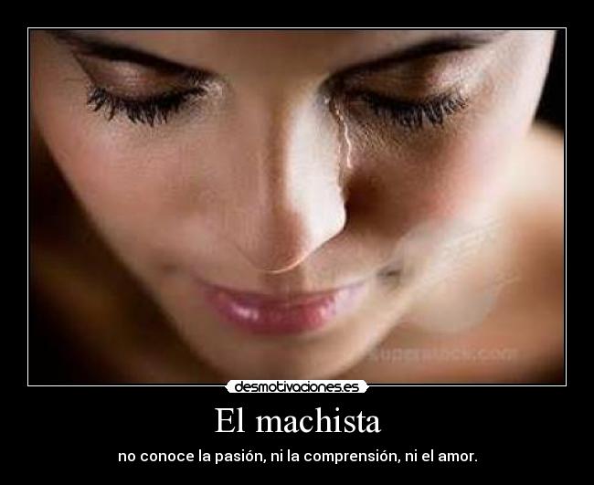 El machista - no conoce la pasión, ni la comprensión, ni el amor.